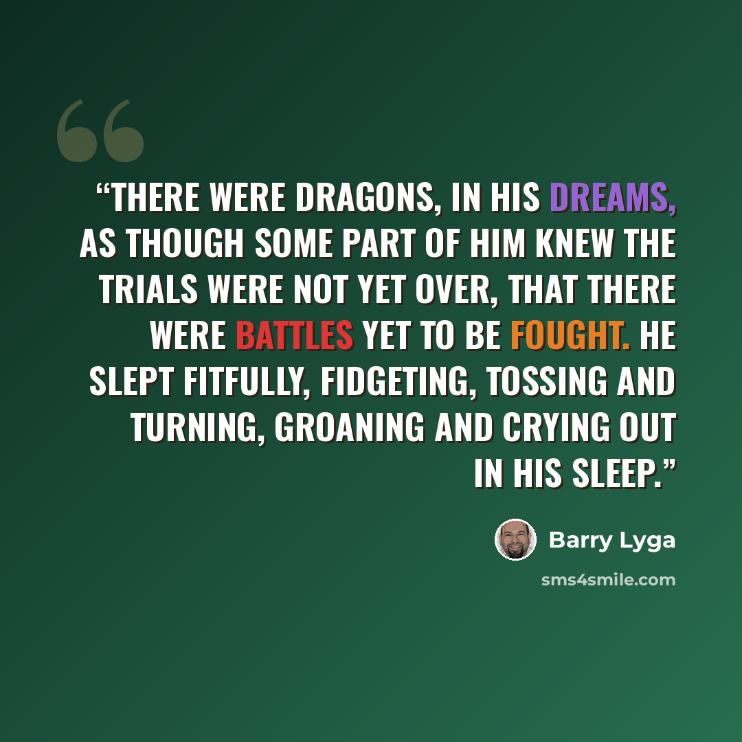“There were dragons, in his dreams, as though some part of him knew the trials were not yet over, that there were battles yet to be fought. He slept fitfully, fidgeting, tossing and turning, groaning and crying out in his sleep.” quote by Barry Lyga