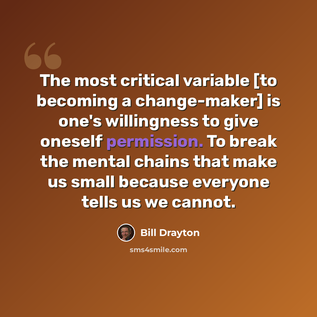 “The most critical variable [to becoming a change-maker] is one's willingness to give oneself permission. To break the mental chains that make us small because everyone tells us we cannot.” quote by Bill Drayton