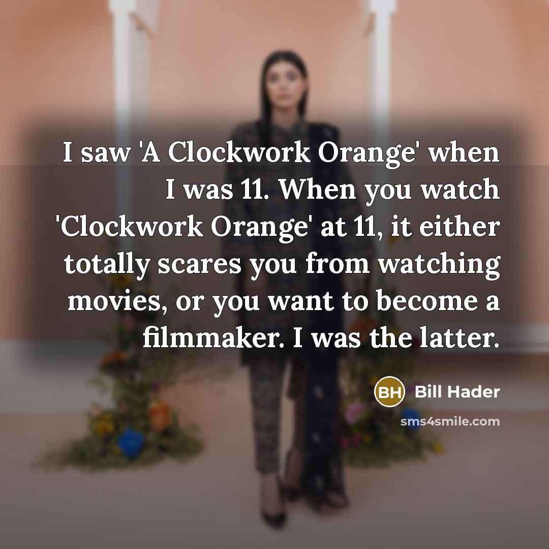 “I saw 'A Clockwork Orange' when I was 11. When you watch 'Clockwork Orange' at 11, it either totally scares you from watching movies, or you want to become a filmmaker. I was the latter.” quote by Bill Hader