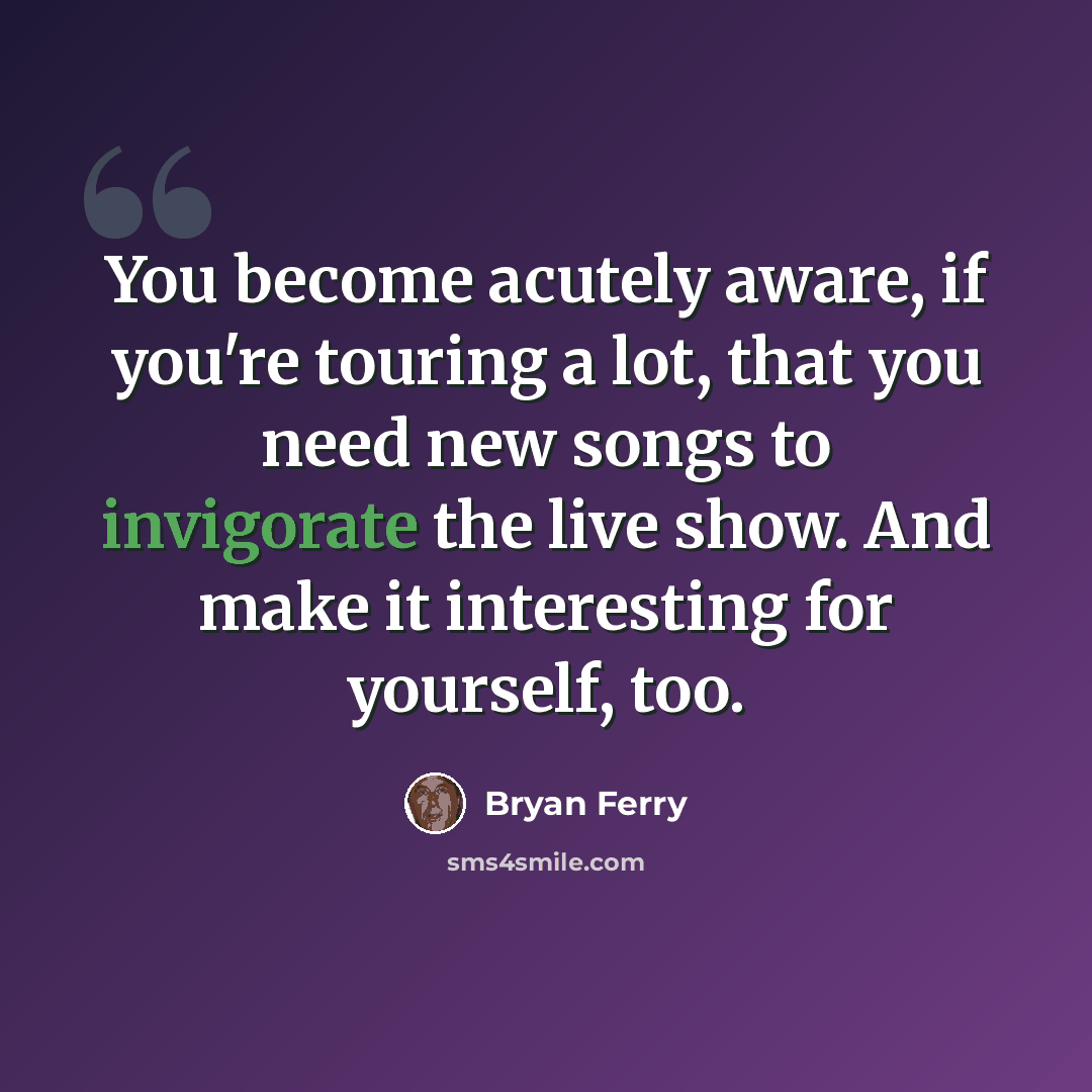 “You become acutely aware, if you're touring a lot, that you need new songs to invigorate the live show. And make it interesting for yourself, too.” quote by Bryan Ferry