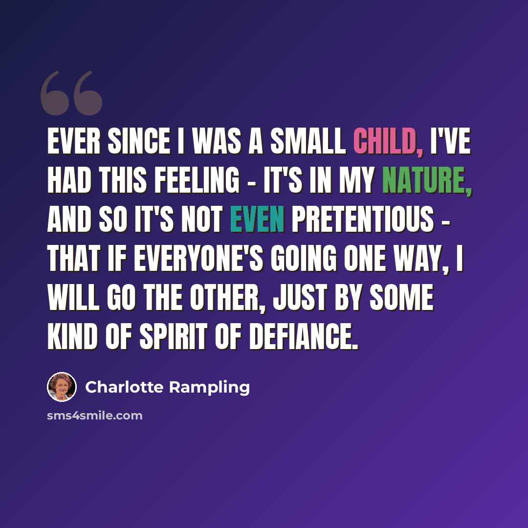 “Ever since I was a small child, I've had this feeling - it's in my nature, and so it's not even pretentious - that if everyone's going one way, I will go the other, just by some kind of spirit of defiance.” quote by Charlotte Rampling