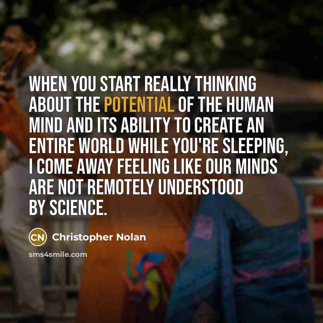 “When you start really thinking about the potential of the human mind and its ability to create an entire world while you're sleeping, I come away feeling like our minds are not remotely understood by science.” quote by Christopher Nolan
