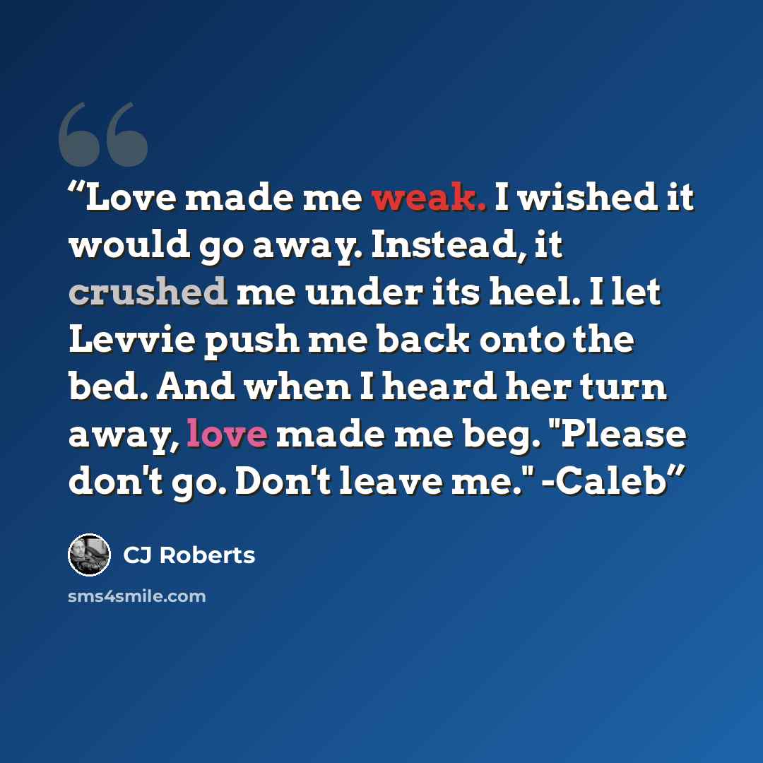 “Love made me weak. I wished it would go away. Instead, it crushed me under its heel. I let Levvie push me back onto the bed. And when I heard her turn away, love made me beg. "Please don't go. Don't leave me." -Caleb” quote by CJ Roberts
