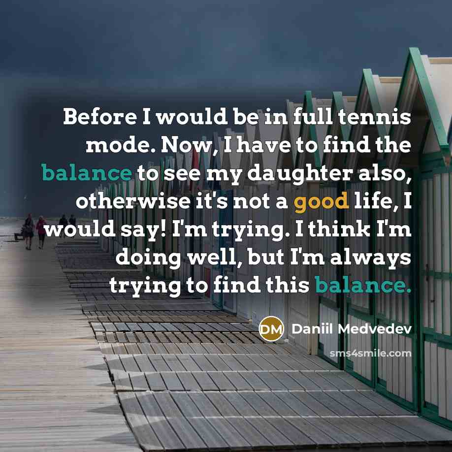 “Before I would be in full tennis mode. Now, I have to find the balance to see my daughter also, otherwise it's not a good life, I would say! I'm trying. I think I'm doing well, but I'm always trying to find this balance.” quote by Daniil Medvedev