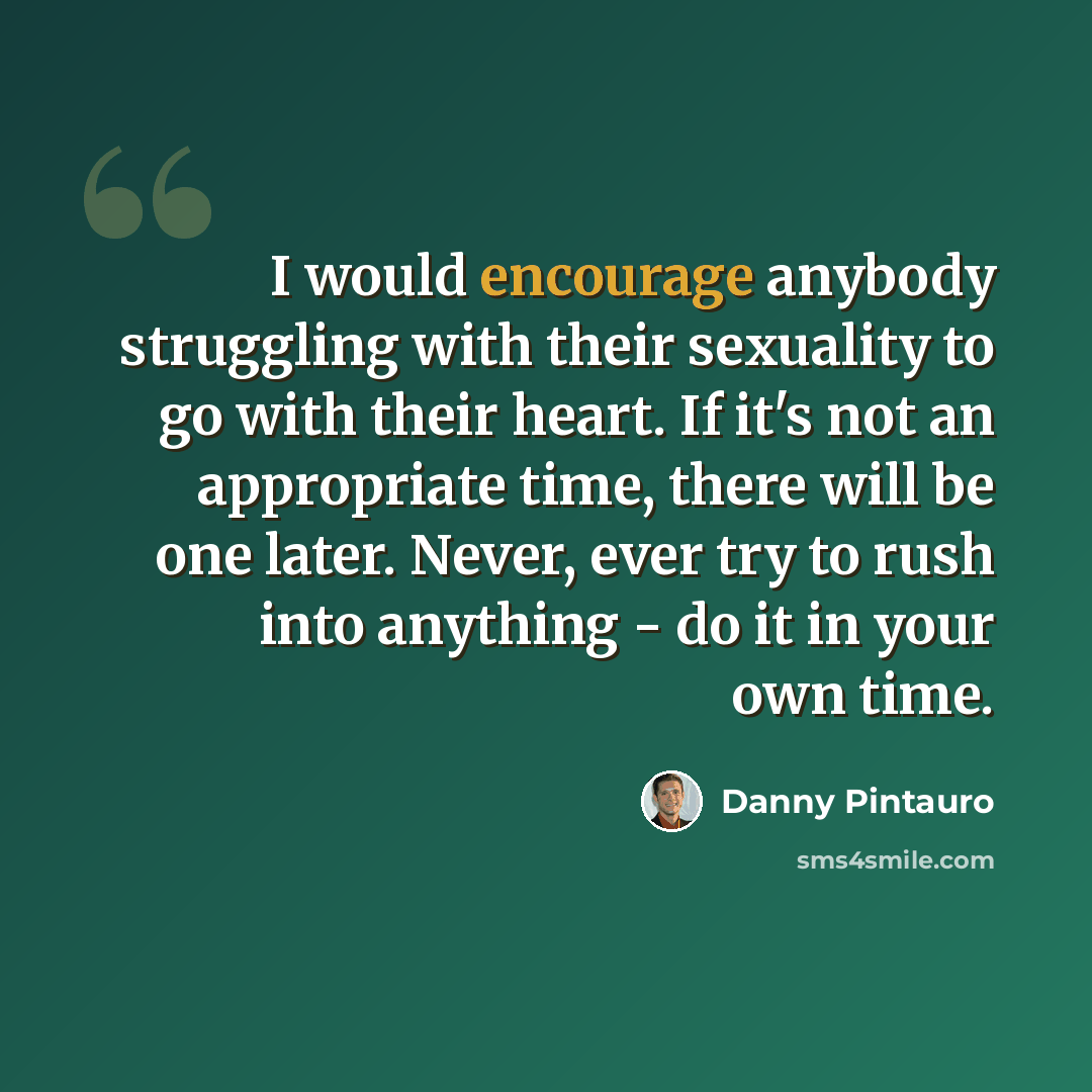 “I would encourage anybody struggling with their sexuality to go with their heart. If it's not an appropriate time, there will be one later. Never, ever try to rush into anything - do it in your own time.” quote by Danny Pintauro