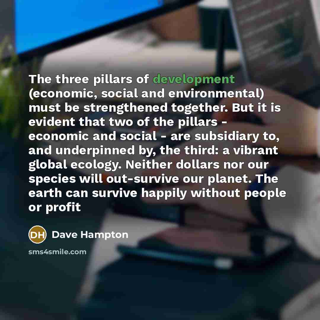 “The three pillars of development (economic, social and environmental) must be strengthened together. But it is evident that two of the pillars - economic and social - are subsidiary to, and underpinned by, the third: a vibrant global ecology. Neither dollars nor our species will out-survive our…” quote by Dave Hampton