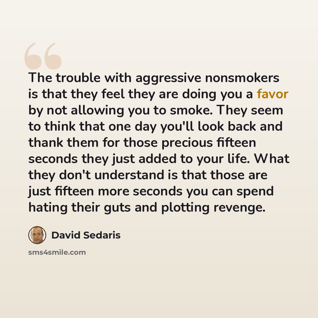 “The trouble with aggressive nonsmokers is that they feel they are doing you a favor by not allowing you to smoke. They seem to think that one day you'll look back and thank them for those precious fifteen seconds they just added to your life. What they don't understand is that those are just…” quote by David Sedaris