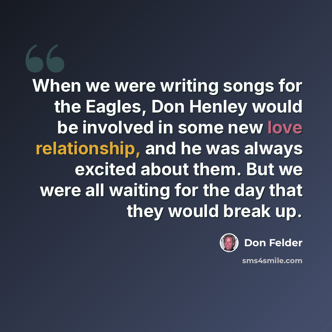“When we were writing songs for the Eagles, Don Henley would be involved in some new love relationship, and he was always excited about them. But we were all waiting for the day that they would break up.” quote by Don Felder