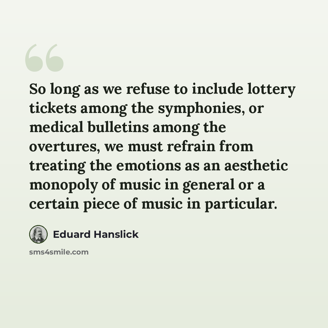 “So long as we refuse to include lottery tickets among the symphonies, or medical bulletins among the overtures, we must refrain from treating the emotions as an aesthetic monopoly of music in general or a certain piece of music in particular.” quote by Eduard Hanslick