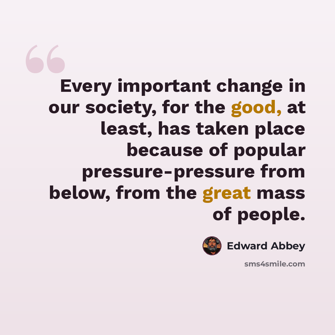 “Every important change in our society, for the good, at least, has taken place because of popular pressure-pressure from below, from the great mass of people.” quote by Edward Abbey