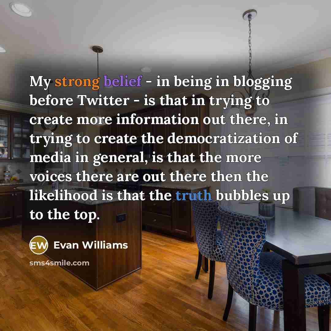 “My strong belief - in being in blogging before Twitter - is that in trying to create more information out there, in trying to create the democratization of media in general, is that the more voices there are out there then the likelihood is that the truth bubbles up to the top.” quote by Evan Williams
