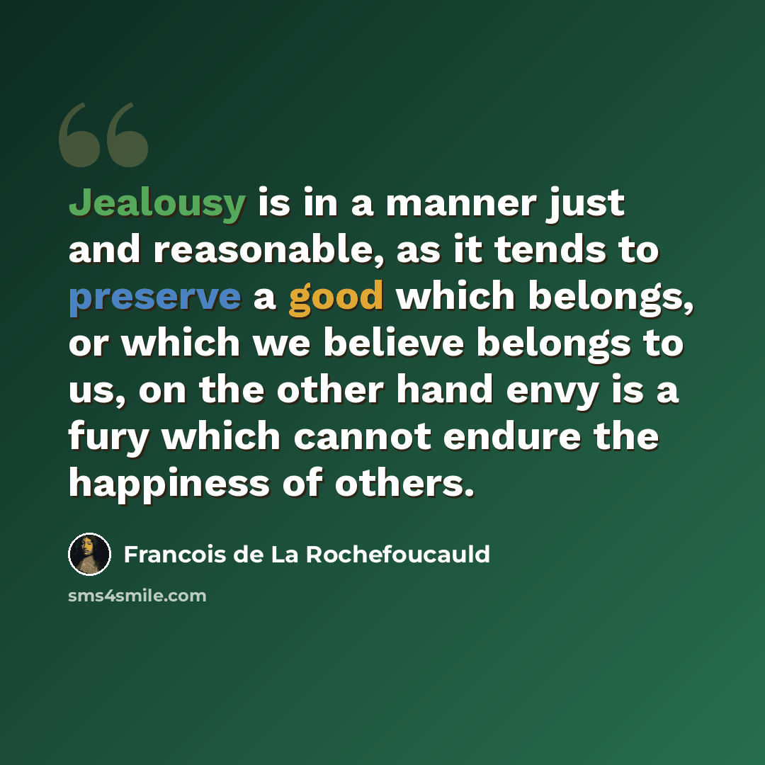 “Jealousy is in a manner just and reasonable, as it tends to preserve a good which belongs, or which we believe belongs to us, on the other hand envy is a fury which cannot endure the happiness of others.” quote by Francois de La Rochefoucauld
