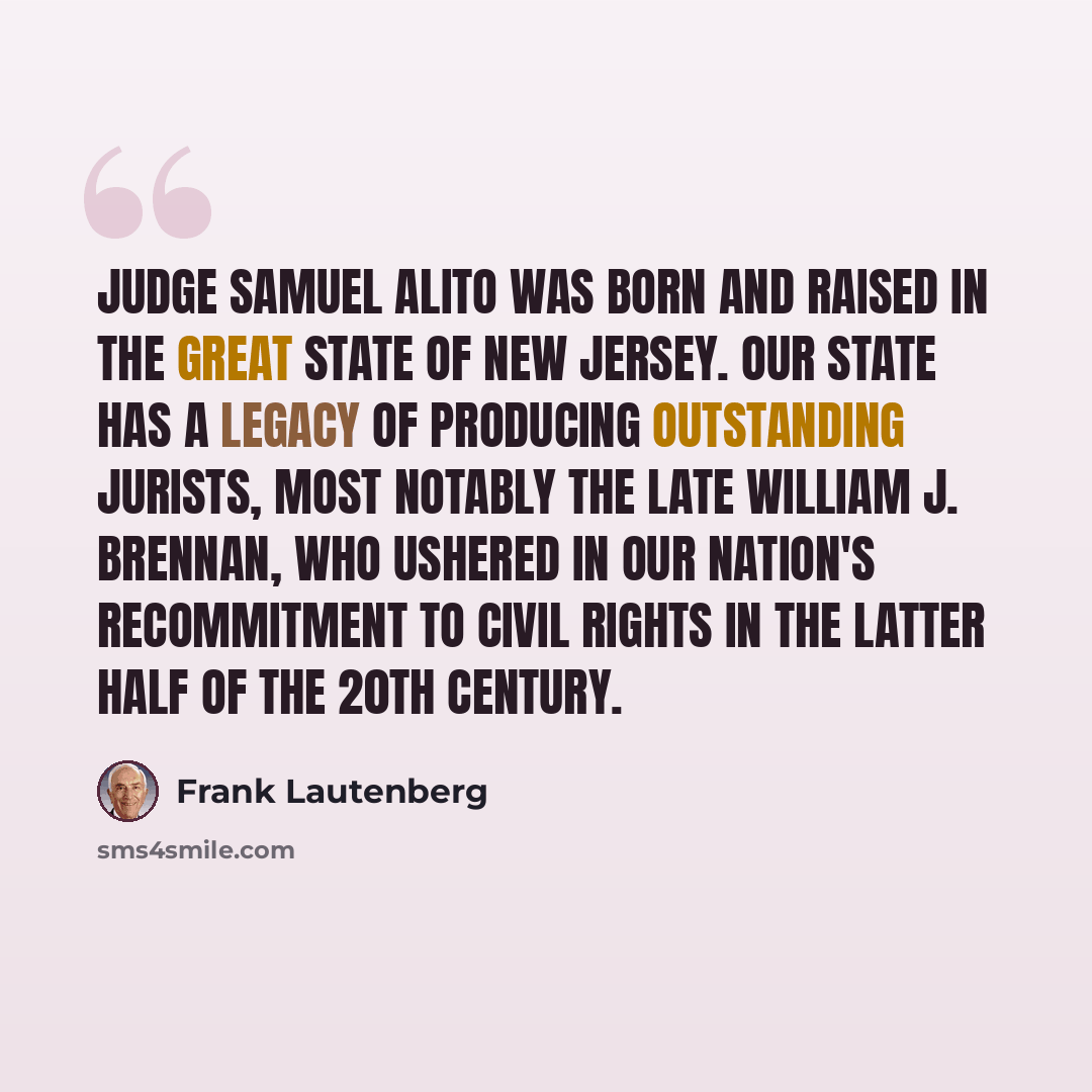 “Judge Samuel Alito was born and raised in the great state of New Jersey. Our state has a legacy of producing outstanding jurists, most notably the late William J. Brennan, who ushered in our nation's recommitment to civil rights in the latter half of the 20th century.” quote by Frank Lautenberg