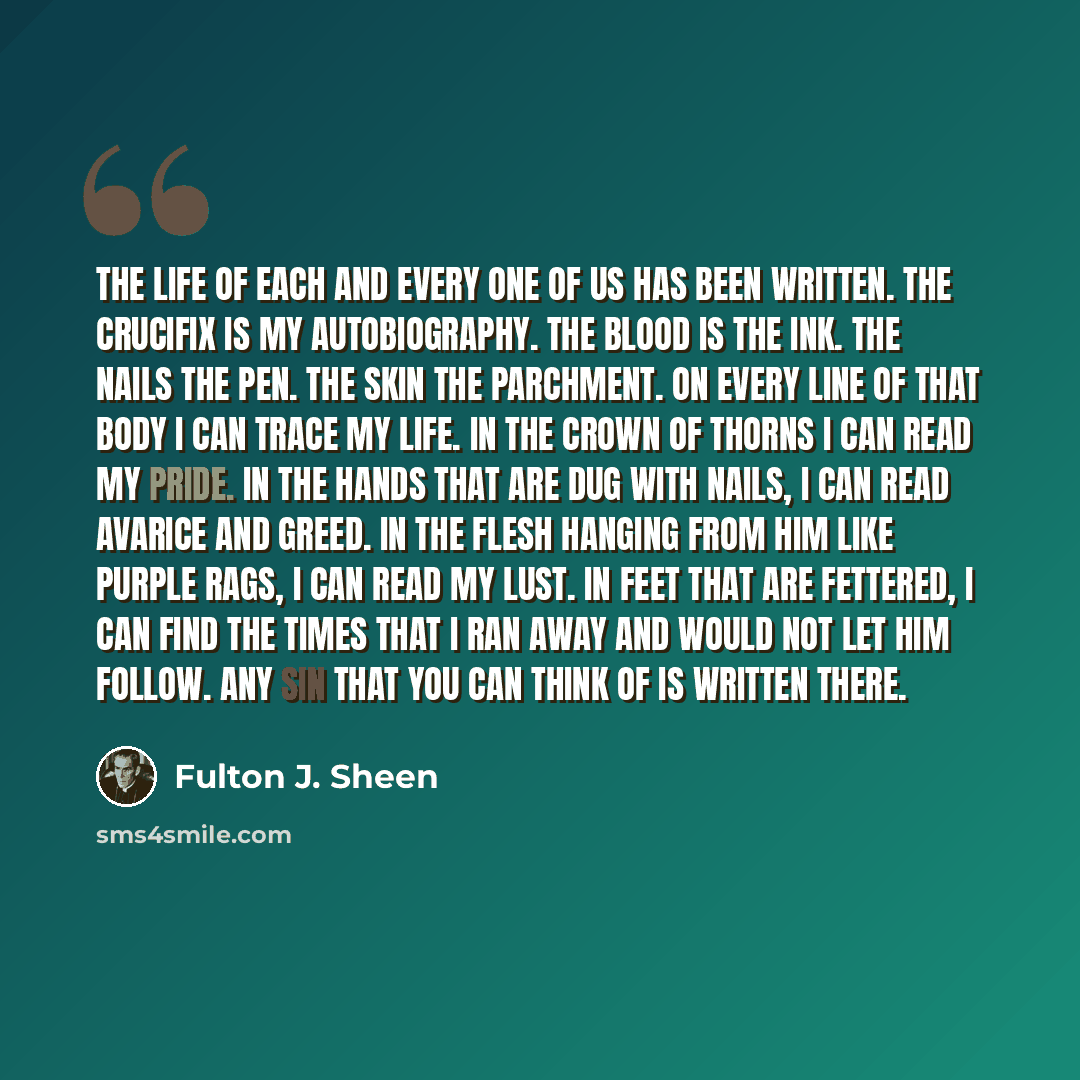“The life of each and every one of us has been written. The crucifix is my autobiography. The blood is the ink. The nails the pen. The skin the parchment. On every line of that body I can trace my life. In the crown of thorns I can read my pride. In the hands that are dug with nails, I can read…” quote by Fulton J. Sheen
