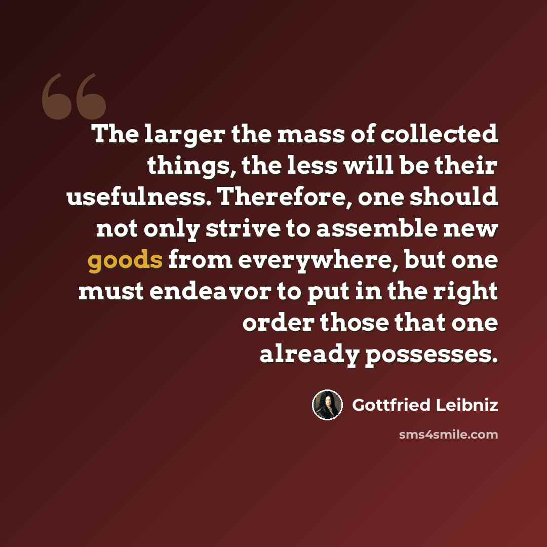 “The larger the mass of collected things, the less will be their usefulness. Therefore, one should not only strive to assemble new goods from everywhere, but one must endeavor to put in the right order those that one already possesses.” quote by Gottfried Leibniz