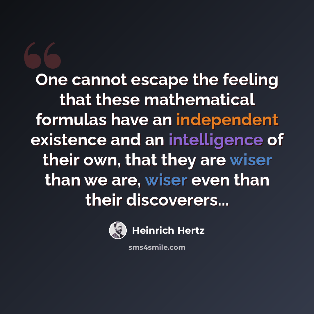“One cannot escape the feeling that these mathematical formulas have an independent existence and an intelligence of their own, that they are wiser than we are, wiser even than their discoverers...” quote by Heinrich Hertz
