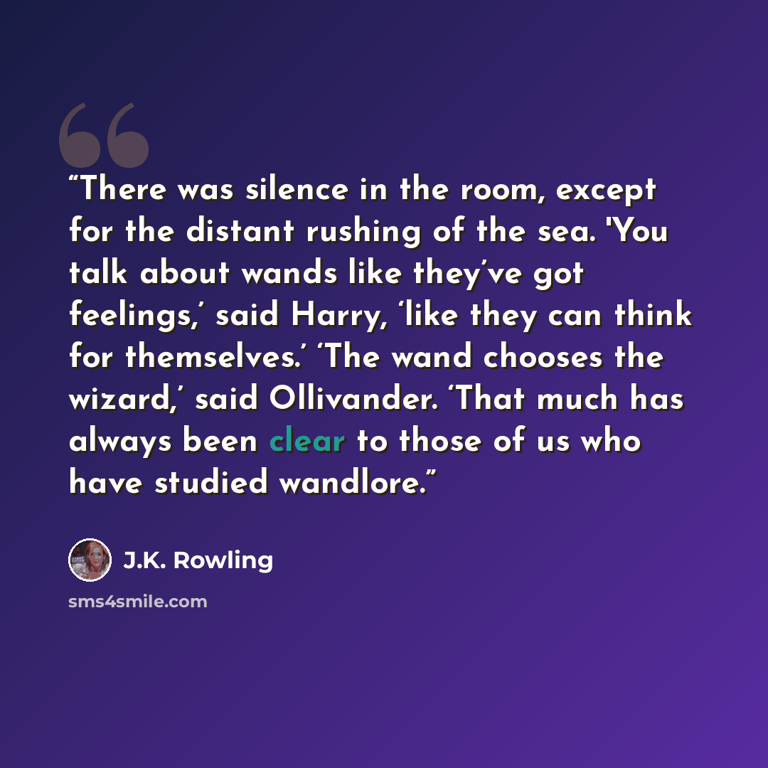 “There was silence in the room, except for the distant rushing of the sea. 'You talk about wands like they’ve got feelings,’ said Harry, ‘like they can think for themselves.’ ‘The wand chooses the wizard,’ said Ollivander. ‘That much has always been clear to those of us who have studied wandlore.” quote by J.K. Rowling