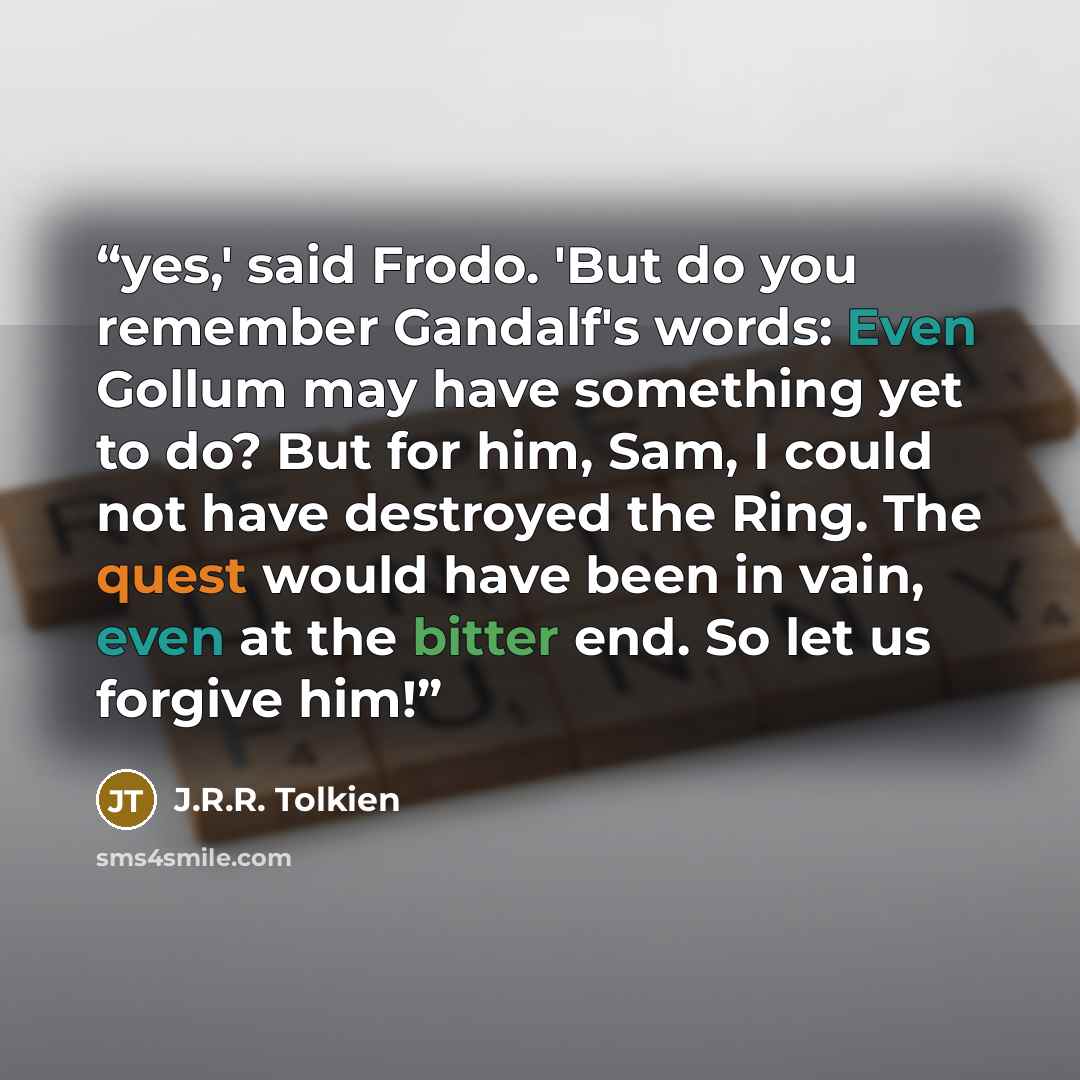 “yes,' said Frodo. 'But do you remember Gandalf's words: Even Gollum may have something yet to do? But for him, Sam, I could not have destroyed the Ring. The quest would have been in vain, even at the bitter end. So let us forgive him!” quote by J.R.R. Tolkien