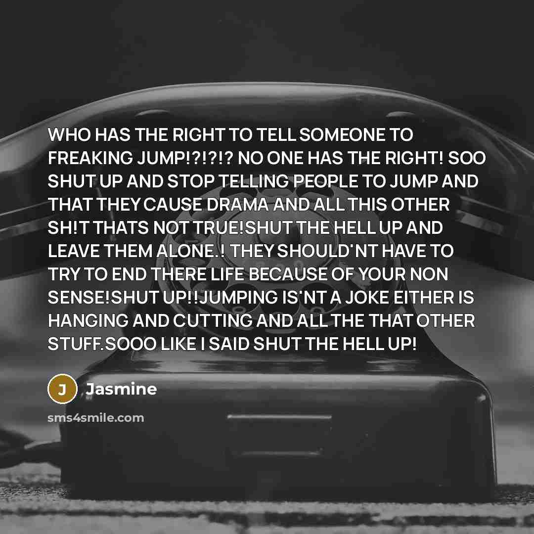 “WHO HAS THE RIGHT TO TELL SOMEONE TO FREAKING JUMP!?!?!? NO ONE HAS THE RIGHT! SOO SHUT UP AND STOP TELLING PEOPLE TO JUMP AND THAT THEY CAUSE DRAMA AND ALL THIS OTHER SH!T THATS NOT TRUE!SHUT THE HELL UP AND LEAVE THEM ALONE.! THEY SHOULD'NT HAVE TO TRY TO END THERE LIFE BECAUSE OF YOUR NON…” quote by Jasmine