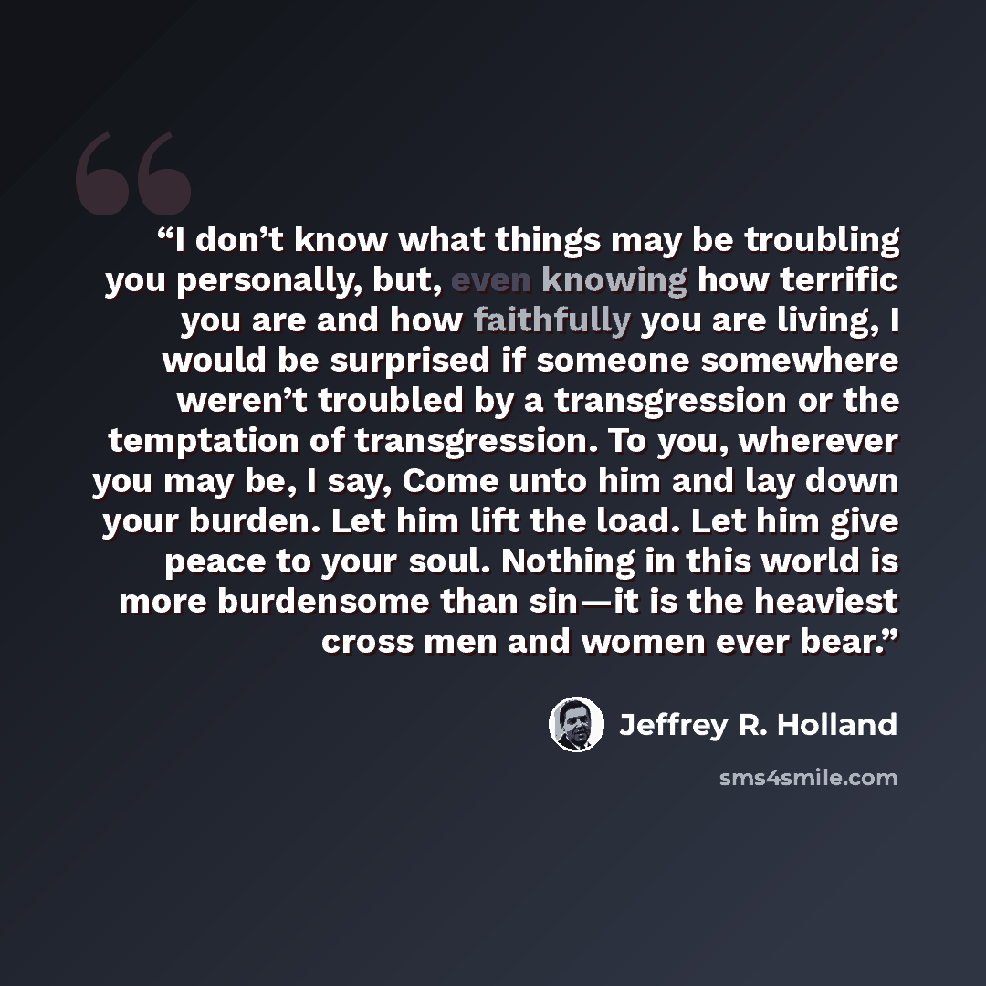 “I don’t know what things may be troubling you personally, but, even knowing how terrific you are and how faithfully you are living, I would be surprised if someone somewhere weren’t troubled by a transgression or the temptation of transgression. To you, wherever you may be, I say, Come unto him…” quote by Jeffrey R. Holland