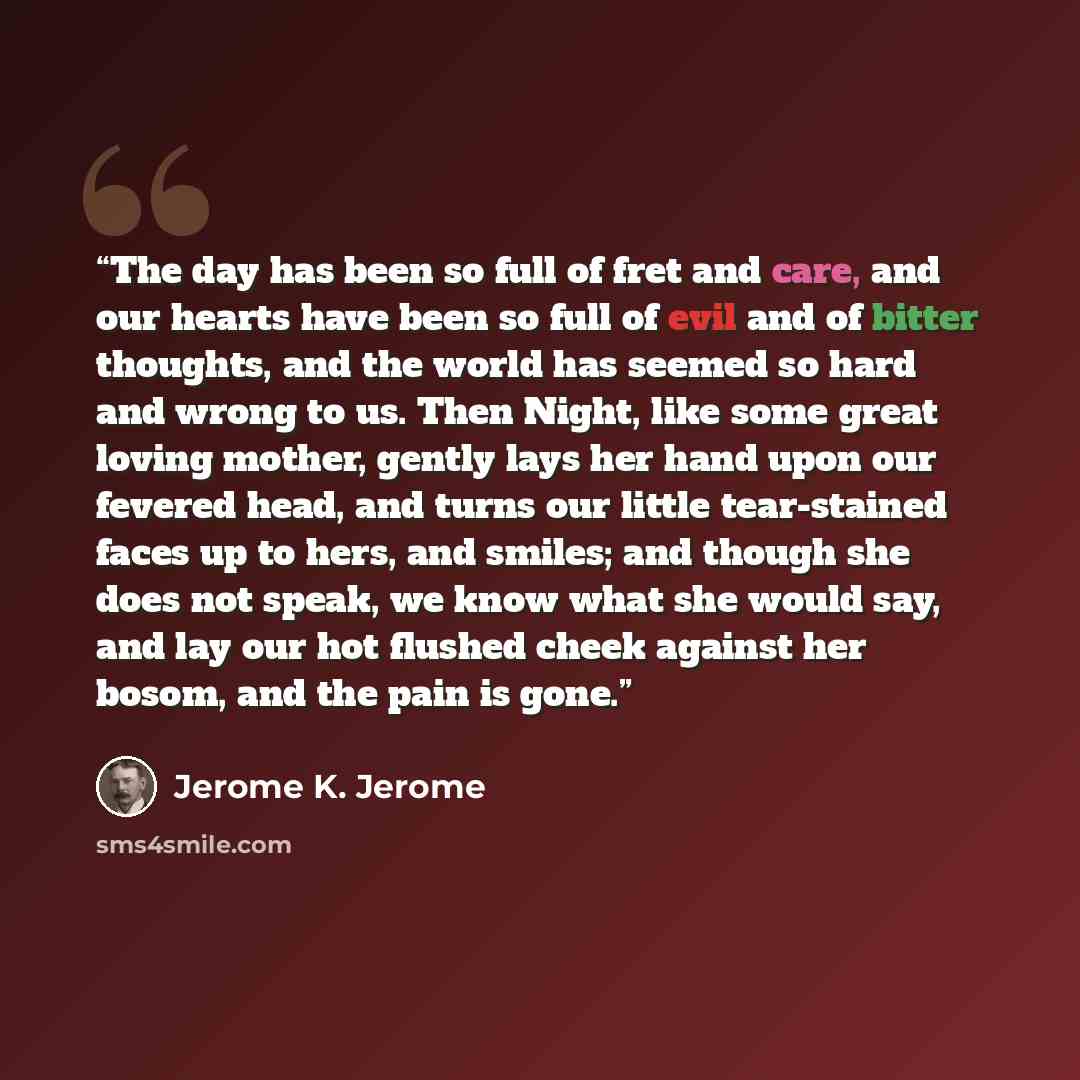 “The day has been so full of fret and care, and our hearts have been so full of evil and of bitter thoughts, and the world has seemed so hard and wrong to us. Then Night, like some great loving mother, gently lays her hand upon our fevered head, and turns our little tear-stained faces up to hers…” quote by Jerome K. Jerome