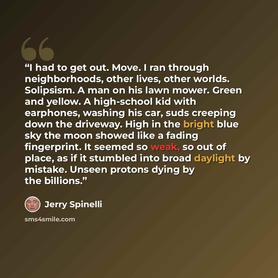 “I had to get out. Move. I ran through neighborhoods, other lives, other worlds. Solipsism. A man on his lawn mower. Green and yellow. A high-school kid with earphones, washing his car, suds creeping down the driveway. High in the bright blue sky the moon showed like a fading fingerprint. It seemed…” quote by Jerry Spinelli