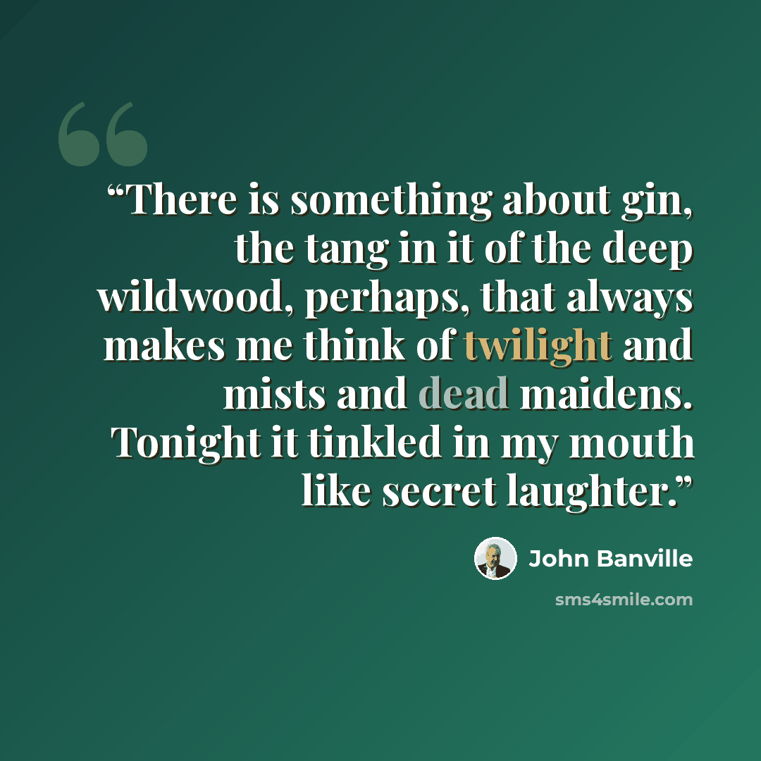 “There is something about gin, the tang in it of the deep wildwood, perhaps, that always makes me think of twilight and mists and dead maidens. Tonight it tinkled in my mouth like secret laughter.” quote by John Banville