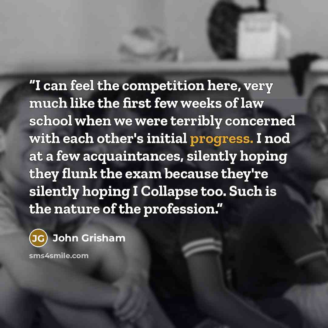 “I can feel the competition here, very much like the first few weeks of law school when we were terribly concerned with each other's initial progress. I nod at a few acquaintances, silently hoping they flunk the exam because they're silently hoping I Collapse too. Such is the nature of the…” quote by John Grisham