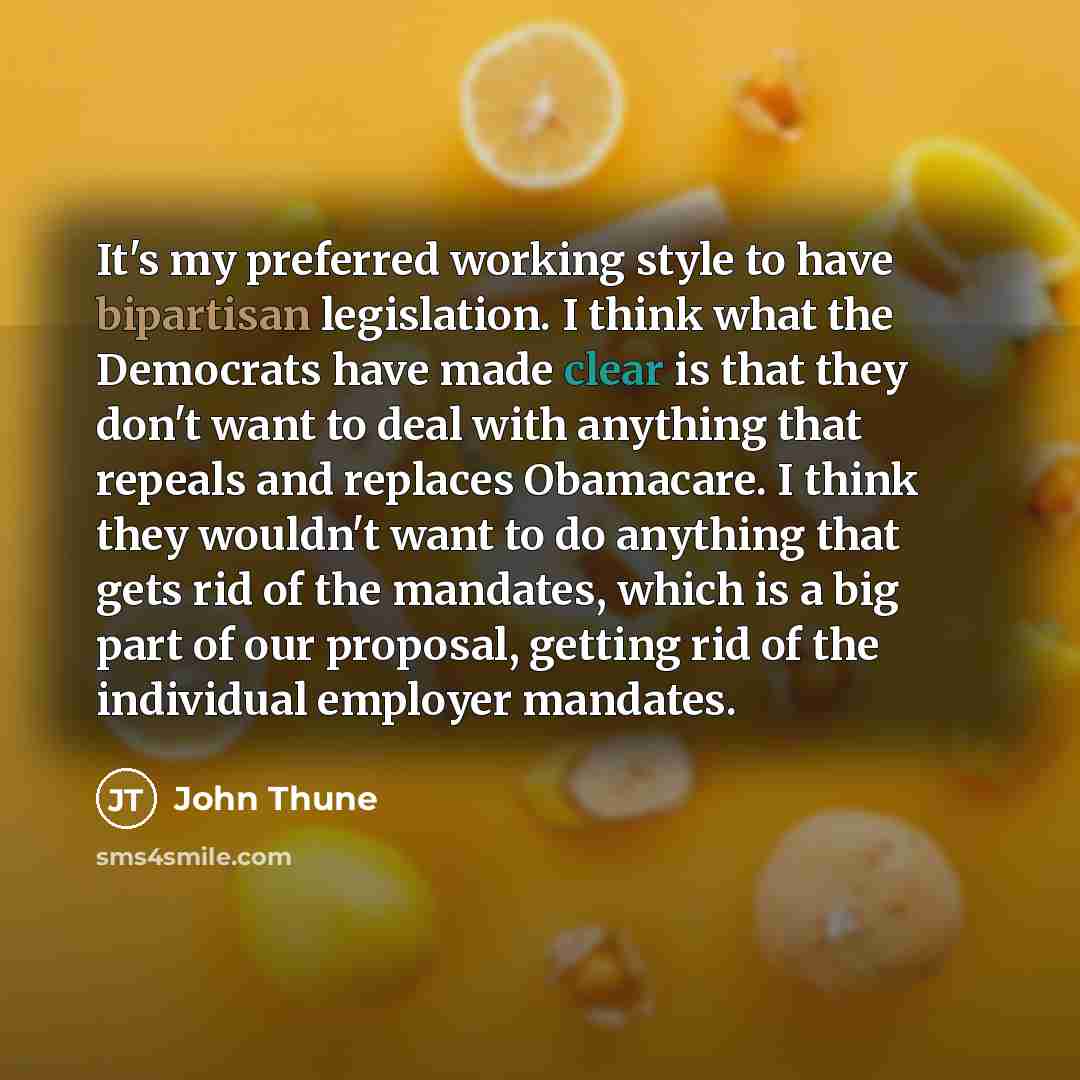 “It's my preferred working style to have bipartisan legislation. I think what the Democrats have made clear is that they don't want to deal with anything that repeals and replaces Obamacare. I think they wouldn't want to do anything that gets rid of the mandates, which is a big part of our…” quote by John Thune