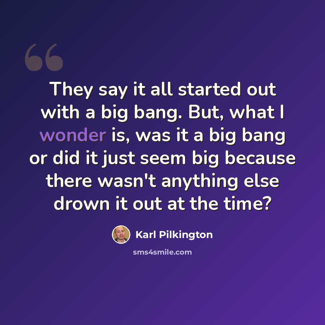 “They say it all started out with a big bang. But, what I wonder is, was it a big bang or did it just seem big because there wasn't anything else drown it out at the time?” quote by Karl Pilkington