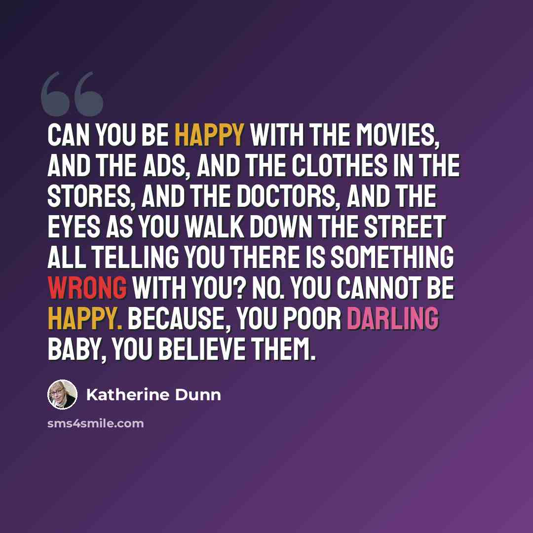 “Can you be happy with the movies, and the ads, and the clothes in the stores, and the doctors, and the eyes as you walk down the street all telling you there is something wrong with you? No. You cannot be happy. Because, you poor darling baby, you believe them.” quote by Katherine Dunn