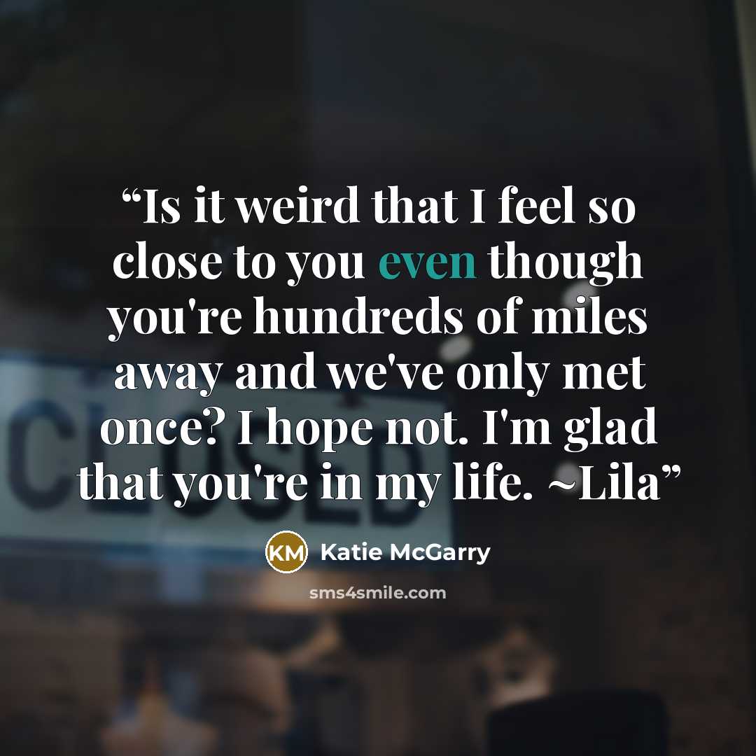 “Is it weird that I feel so close to you even though you're hundreds of miles away and we've only met once? I hope not. I'm glad that you're in my life. ~Lila” quote by Katie McGarry