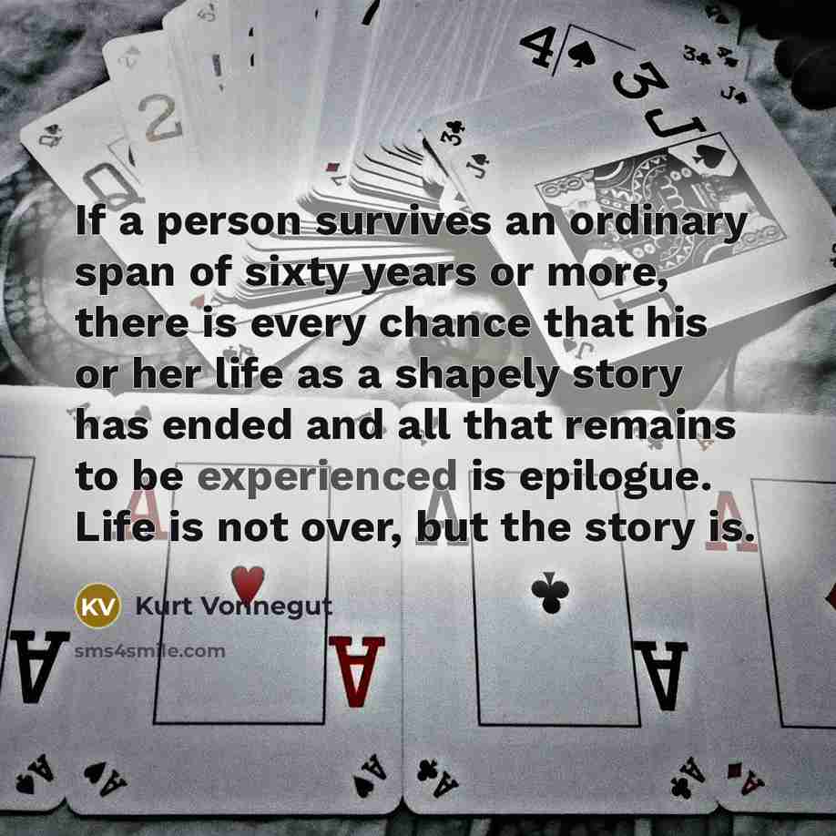 “If a person survives an ordinary span of sixty years or more, there is every chance that his or her life as a shapely story has ended and all that remains to be experienced is epilogue. Life is not over, but the story is.” quote by Kurt Vonnegut