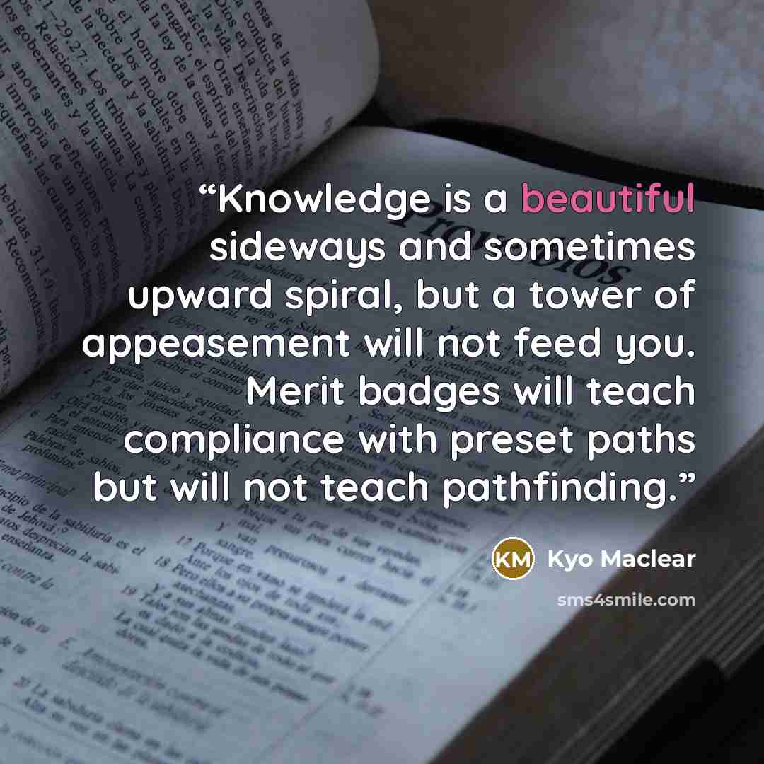 “Knowledge is a beautiful sideways and sometimes upward spiral, but a tower of appeasement will not feed you. Merit badges will teach compliance with preset paths but will not teach pathfinding.” quote by Kyo Maclear