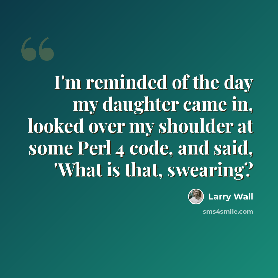 “I'm reminded of the day my daughter came in, looked over my shoulder at some Perl 4 code, and said, 'What is that, swearing?” quote by Larry Wall