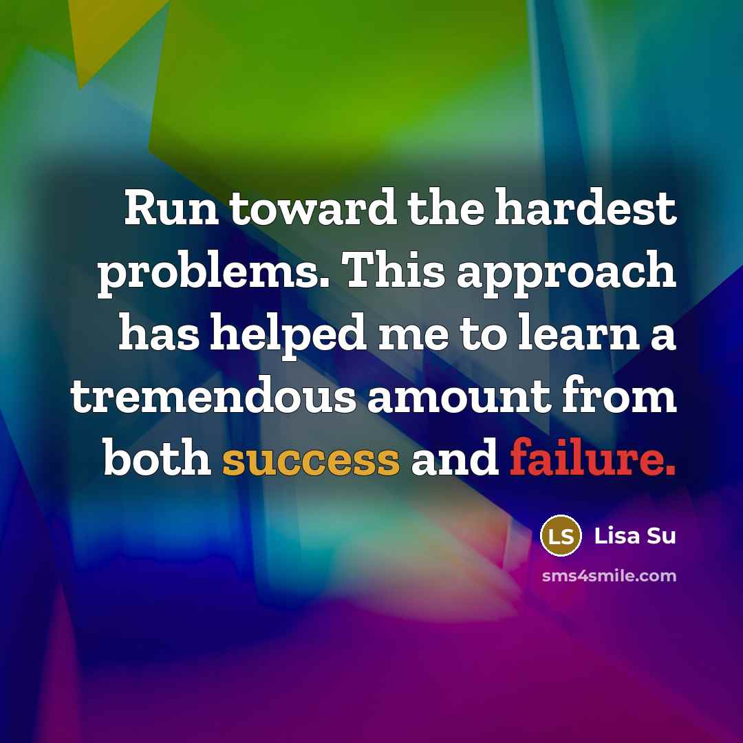 “Run toward the hardest problems. This approach has helped me to learn a tremendous amount from both success and failure.” quote by Lisa Su