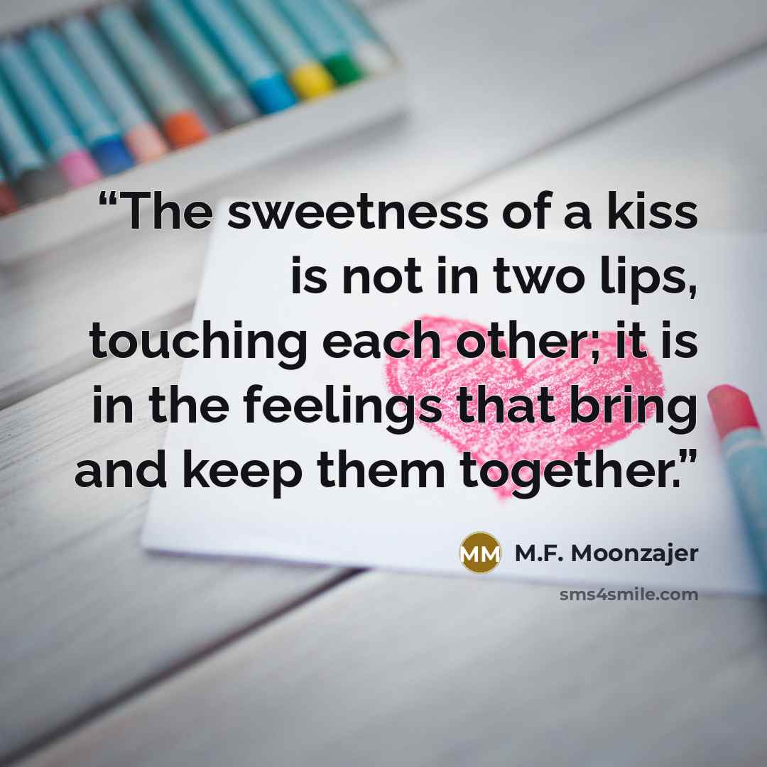 “The sweetness of a kiss is not in two lips, touching each other; it is in the feelings that bring and keep them together.” quote by M.F. Moonzajer