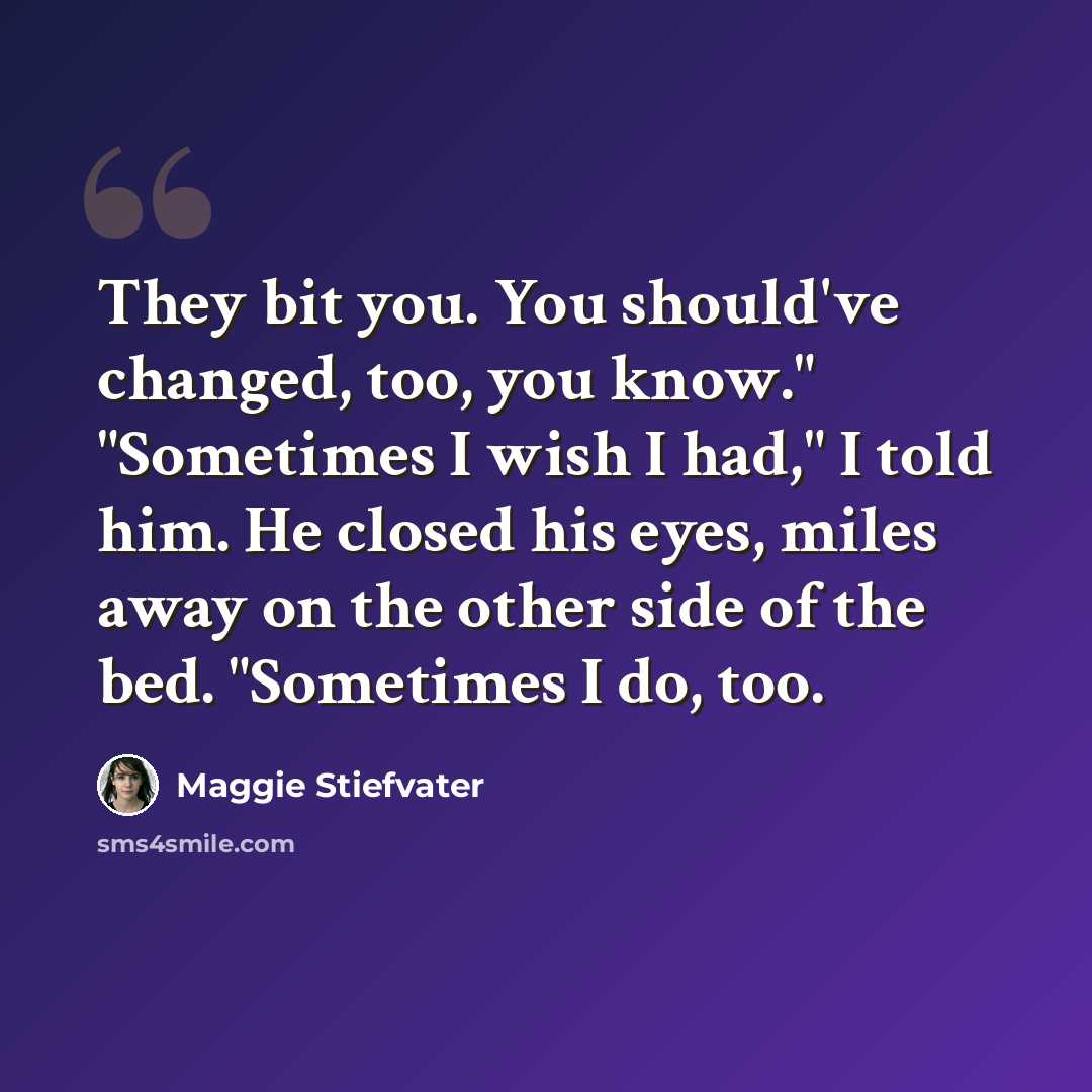 “They bit you. You should've changed, too, you know." "Sometimes I wish I had," I told him. He closed his eyes, miles away on the other side of the bed. "Sometimes I do, too.” quote by Maggie Stiefvater