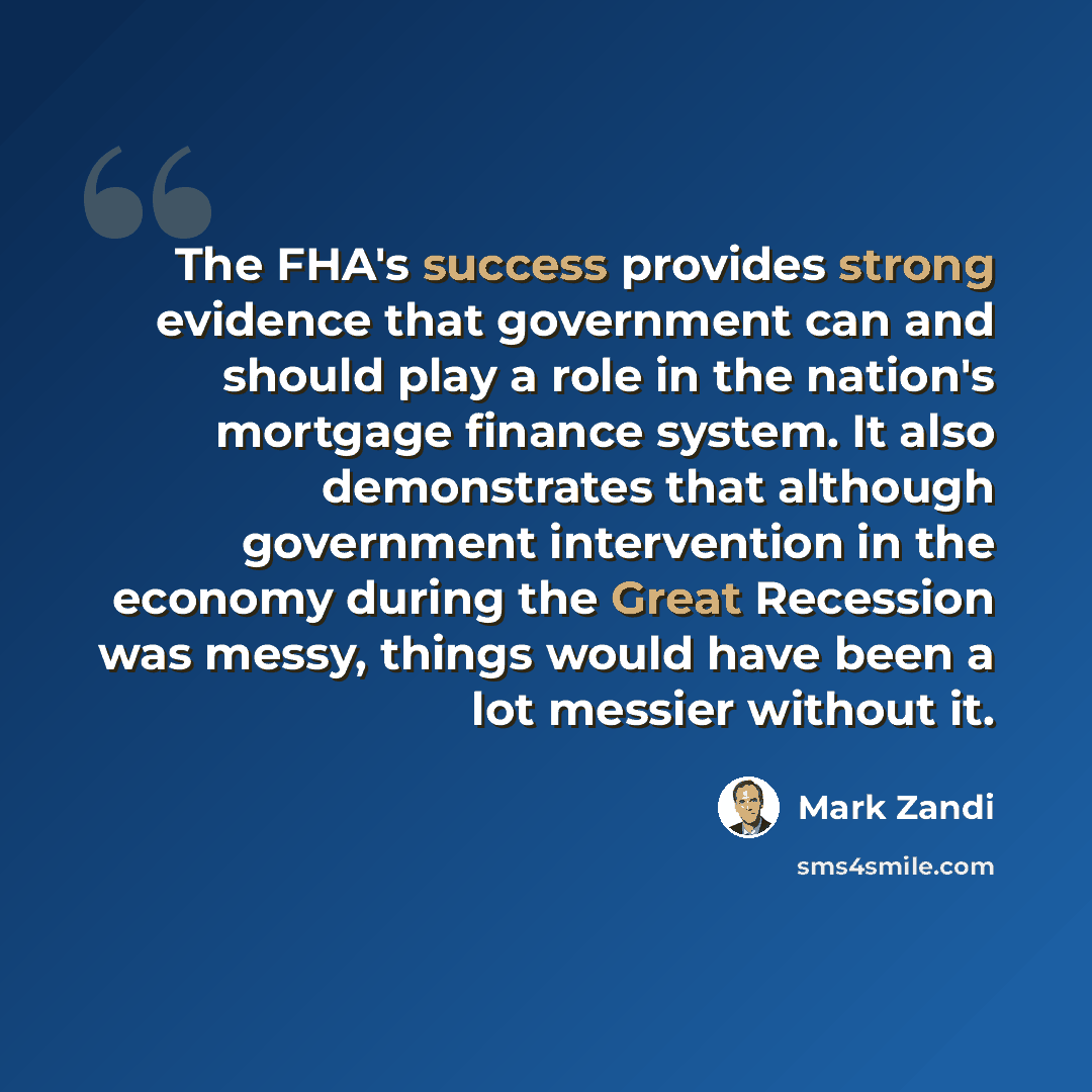 “The FHA's success provides strong evidence that government can and should play a role in the nation's mortgage finance system. It also demonstrates that although government intervention in the economy during the Great Recession was messy, things would have been a lot messier without it.” quote by Mark Zandi