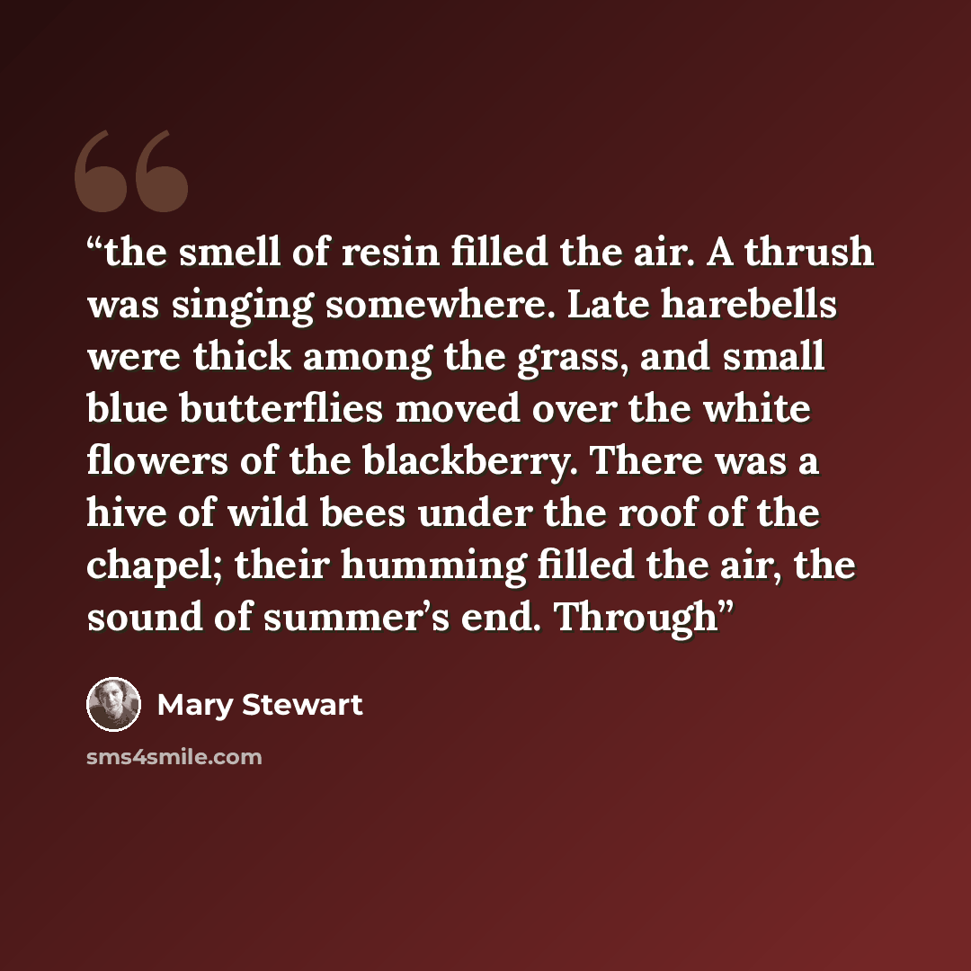 “the smell of resin filled the air. A thrush was singing somewhere. Late harebells were thick among the grass, and small blue butterflies moved over the white flowers of the blackberry. There was a hive of wild bees under the roof of the chapel; their humming filled the air, the sound of summer’s…” quote by Mary Stewart