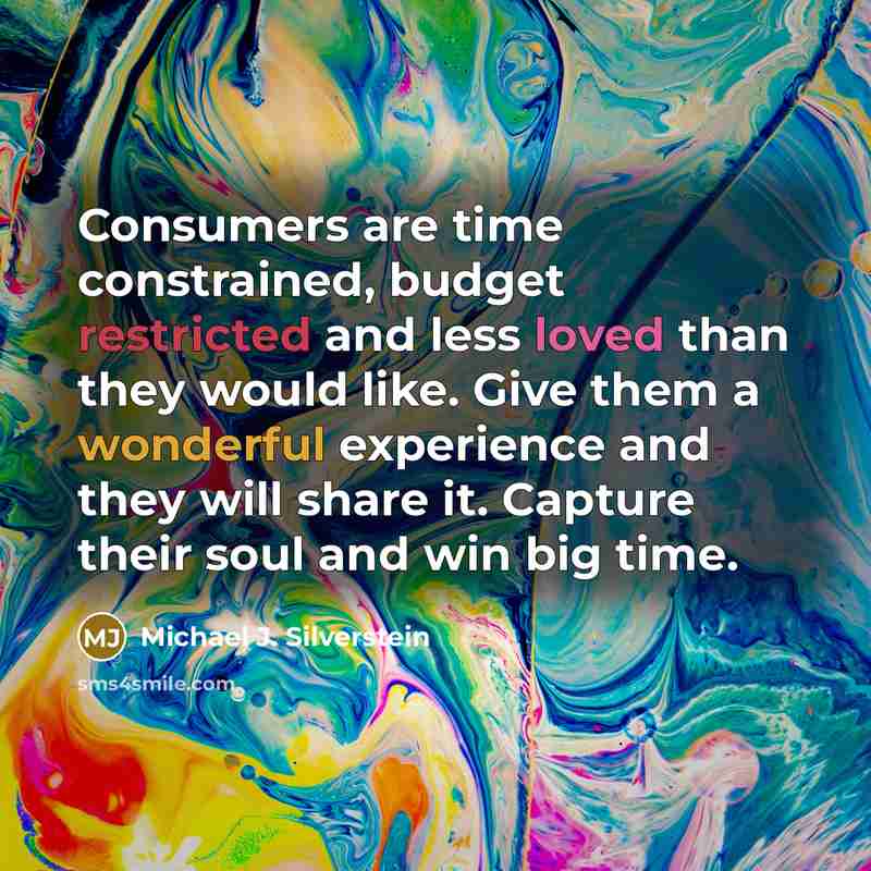 “Consumers are time constrained, budget restricted and less loved than they would like. Give them a wonderful experience and they will share it. Capture their soul and win big time.” quote by Michael J. Silverstein