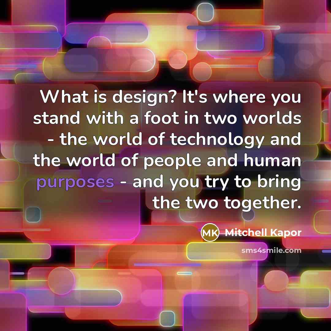 “What is design? It's where you stand with a foot in two worlds - the world of technology and the world of people and human purposes - and you try to bring the two together.” quote by Mitchell Kapor