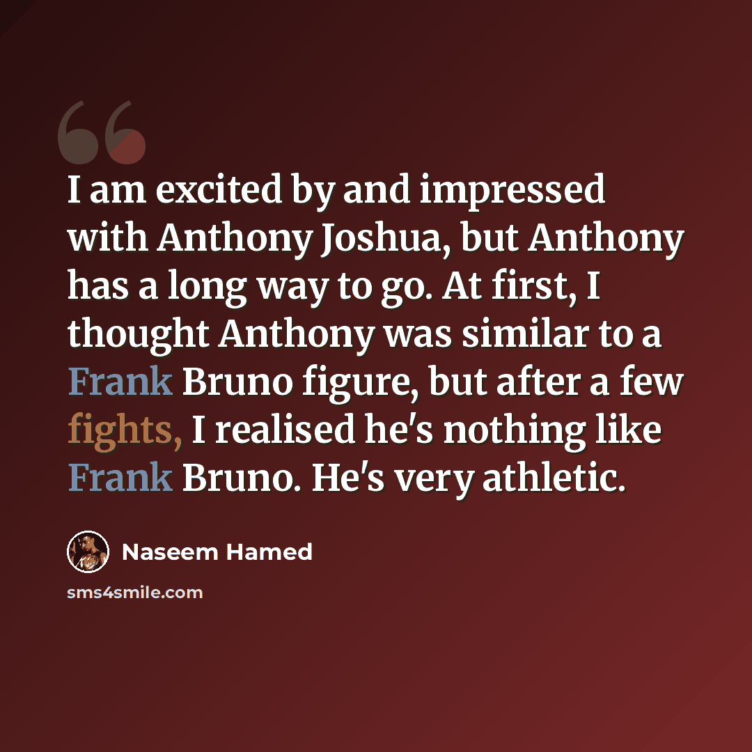 “I am excited by and impressed with Anthony Joshua, but Anthony has a long way to go. At first, I thought Anthony was similar to a Frank Bruno figure, but after a few fights, I realised he's nothing like Frank Bruno. He's very athletic.” quote by Naseem Hamed