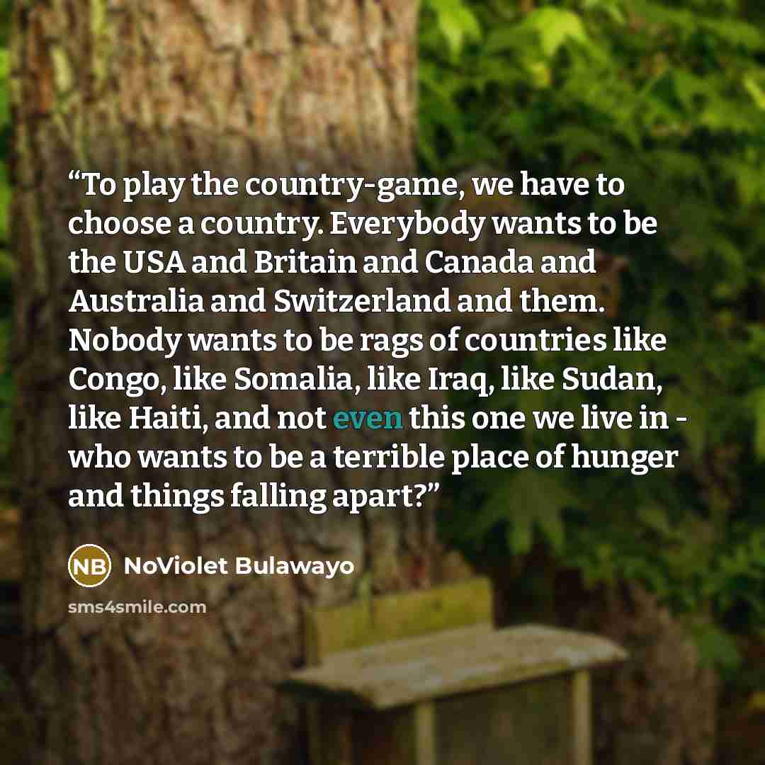 “To play the country-game, we have to choose a country. Everybody wants to be the USA and Britain and Canada and Australia and Switzerland and them. Nobody wants to be rags of countries like Congo, like Somalia, like Iraq, like Sudan, like Haiti, and not even this one we live in - who wants to be a…” quote by NoViolet Bulawayo