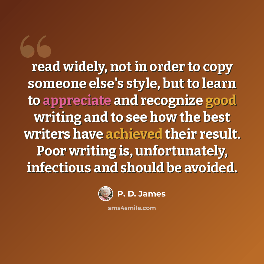 “read widely, not in order to copy someone else's style, but to learn to appreciate and recognize good writing and to see how the best writers have achieved their result. Poor writing is, unfortunately, infectious and should be avoided.” quote by P. D. James