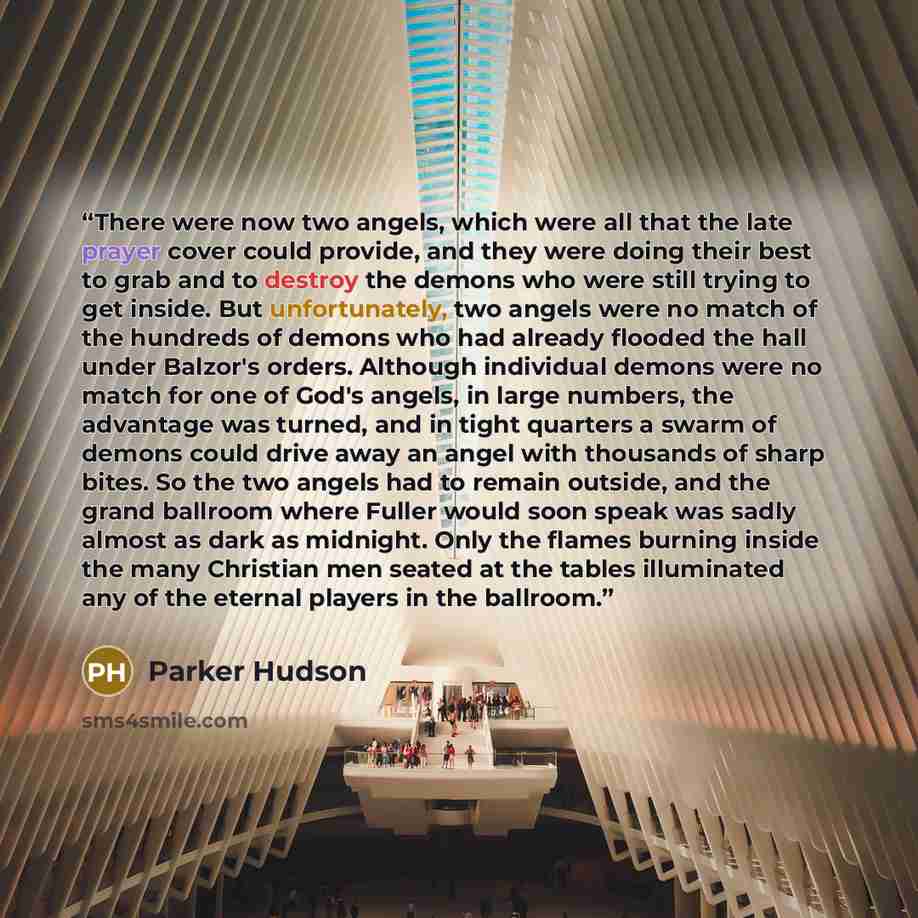“There were now two angels, which were all that the late prayer cover could provide, and they were doing their best to grab and to destroy the demons who were still trying to get inside. But unfortunately, two angels were no match of the hundreds of demons who had already flooded the hall under…” quote by Parker Hudson