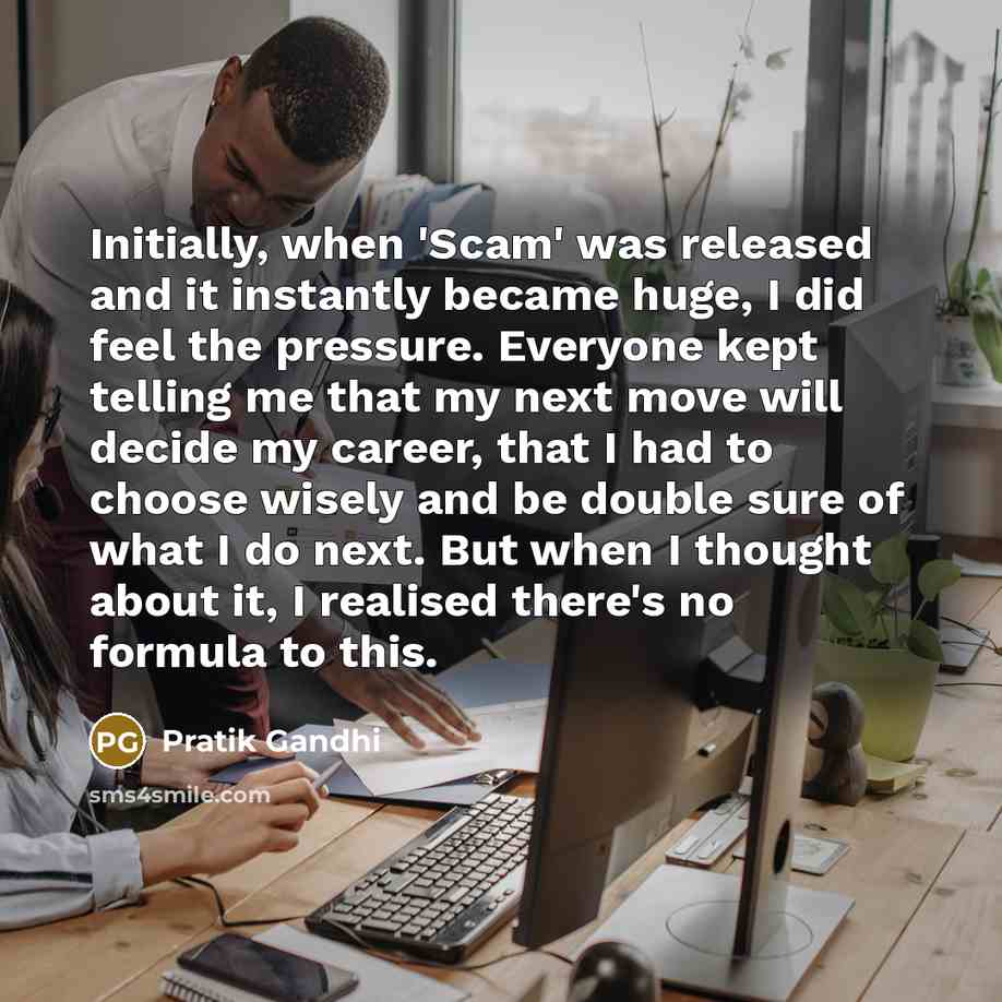 “Initially, when 'Scam' was released and it instantly became huge, I did feel the pressure. Everyone kept telling me that my next move will decide my career, that I had to choose wisely and be double sure of what I do next. But when I thought about it, I realised there's no formula to this.” quote by Pratik Gandhi
