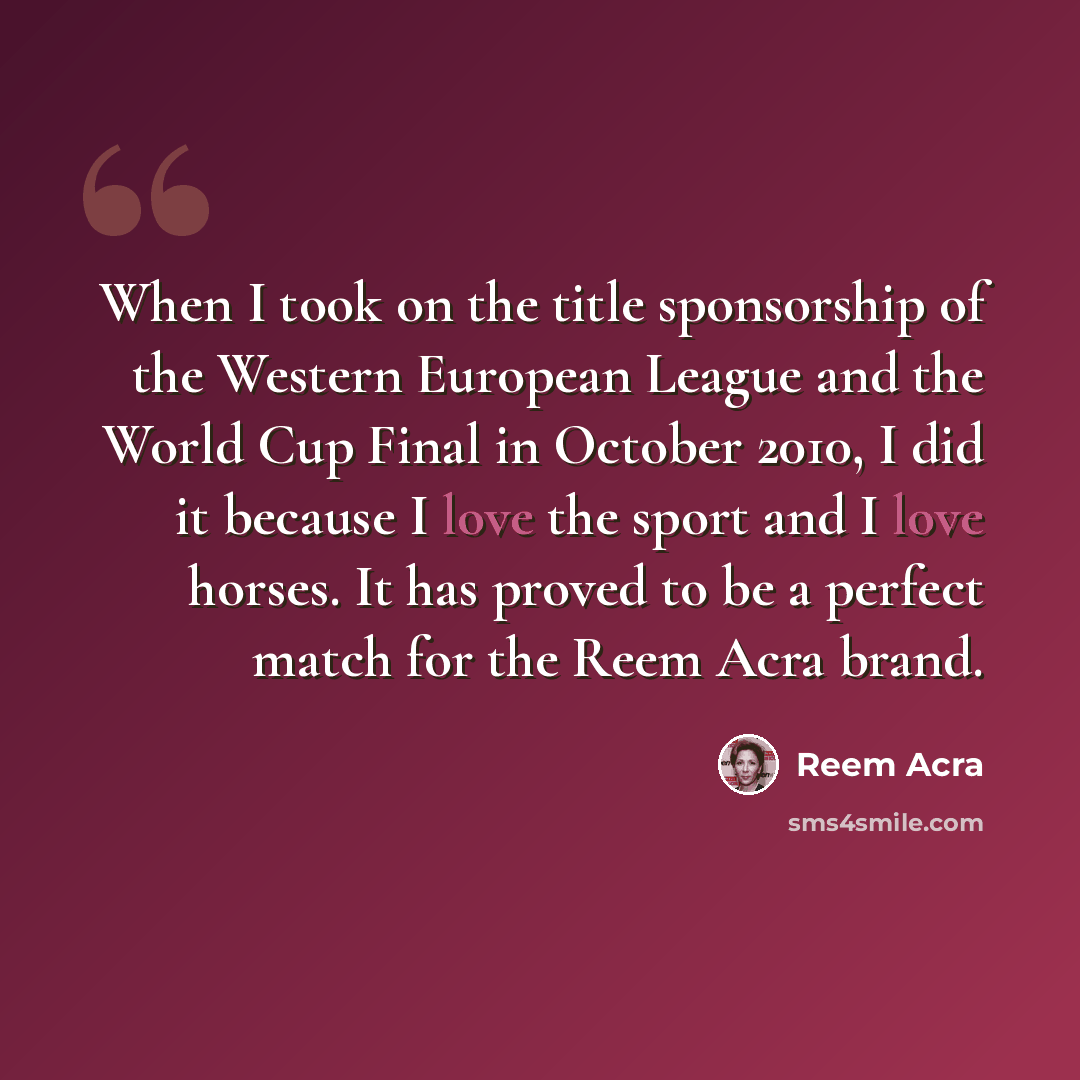 “When I took on the title sponsorship of the Western European League and the World Cup Final in October 2010, I did it because I love the sport and I love horses. It has proved to be a perfect match for the Reem Acra brand.” quote by Reem Acra