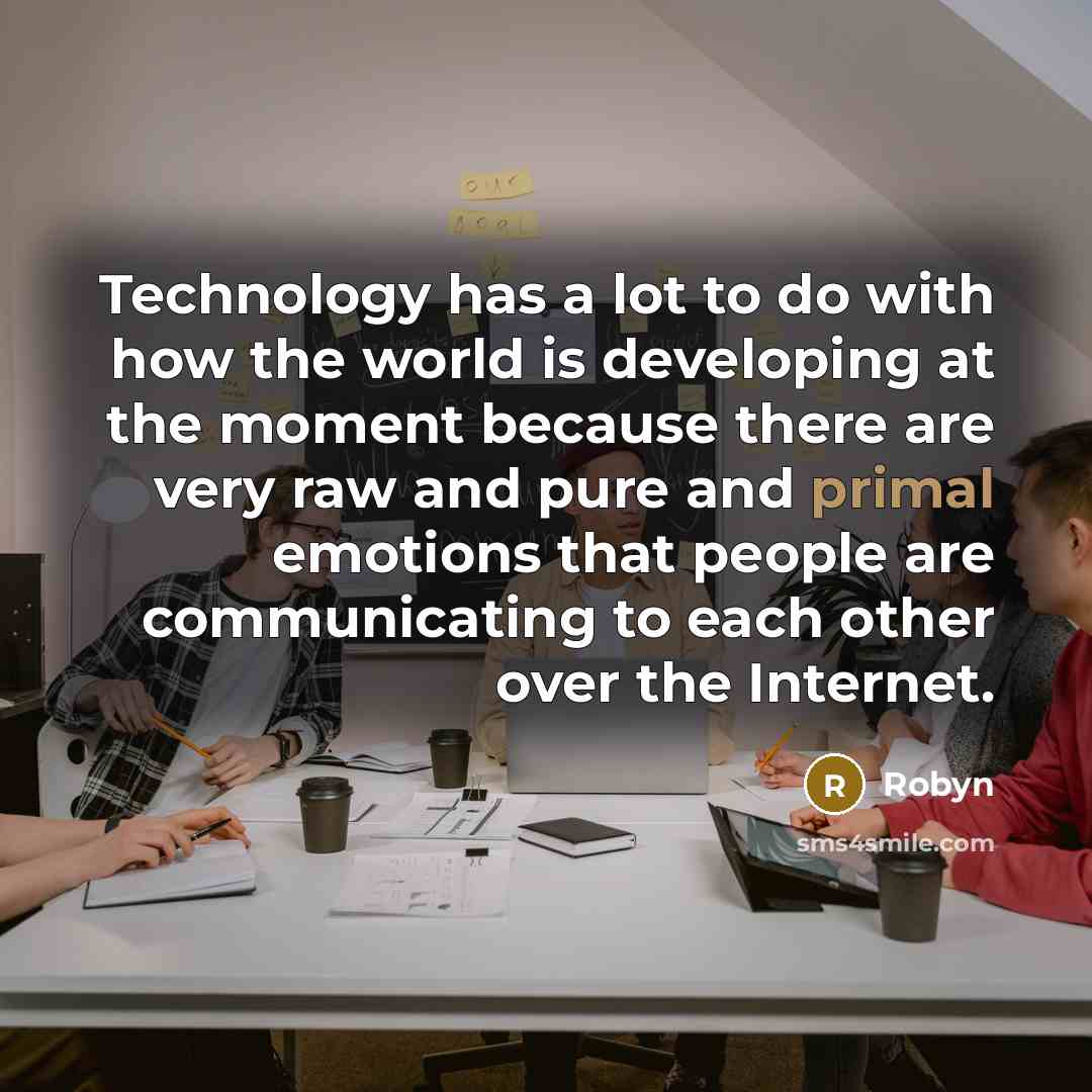 “Technology has a lot to do with how the world is developing at the moment because there are very raw and pure and primal emotions that people are communicating to each other over the Internet.” quote by Robyn