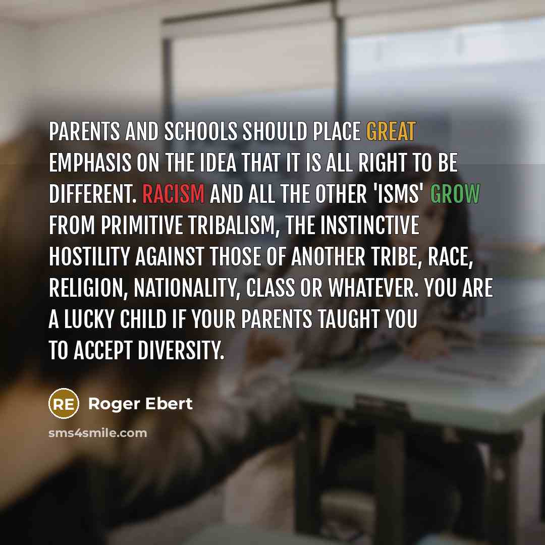 “Parents and schools should place great emphasis on the idea that it is all right to be different. Racism and all the other 'isms' grow from primitive tribalism, the instinctive hostility against those of another tribe, race, religion, nationality, class or whatever. You are a lucky child if your…” quote by Roger Ebert
